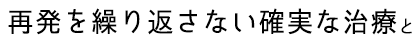 再発を繰り返さない確実な治療と