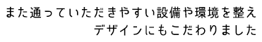 また通っていただきやすい設備や環境を整えデザインにもこだわりました